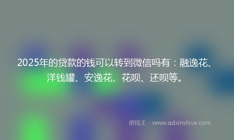 2025年的贷款的钱可以转到微信吗有：融逸花、洋钱罐、安逸花、花呗、还呗等。