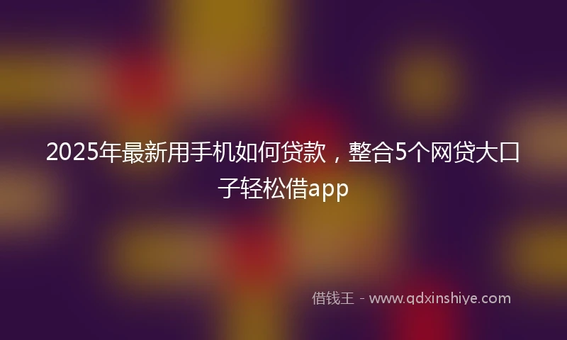 2025年最新用手机如何贷款，整合5个网贷大口子轻松借app