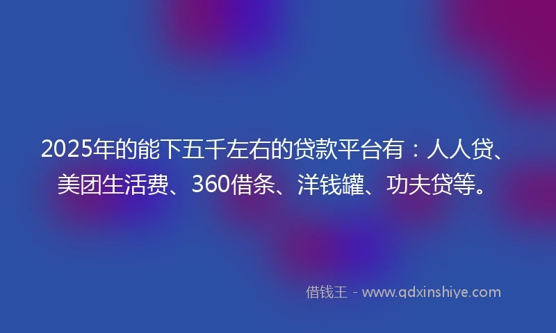 2025年的能下五千左右的贷款平台有：人人贷、美团生活费、360借条、洋钱罐、功夫贷等。