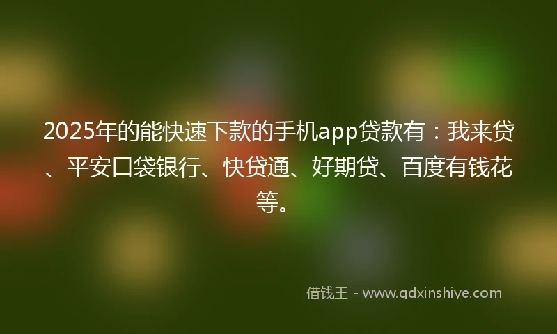 2025年的能快速下款的手机app贷款有：我来贷、平安口袋银行、快贷通、好期贷、百度有钱花等。