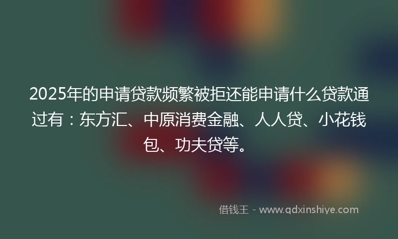 2025年的申请贷款频繁被拒还能申请什么贷款通过有：东方汇、中原消费金融、人人贷、小花钱包、功夫贷等。