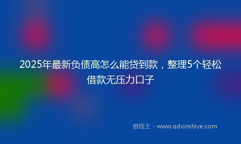 2025年最新负债高怎么能贷到款，整理5个轻松借款无压力口子