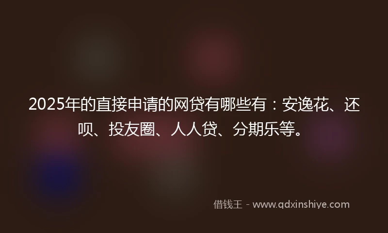 2025年的直接申请的网贷有哪些有：安逸花、还呗、投友圈、人人贷、分期乐等。