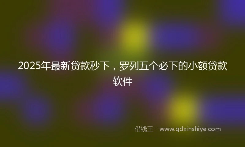 2025年最新贷款秒下，罗列五个必下的小额贷款软件