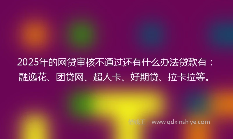 2025年的网贷审核不通过还有什么办法贷款有：融逸花、团贷网、超人卡、好期贷、拉卡拉等。