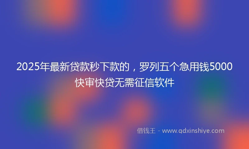 2025年最新贷款秒下款的，罗列五个急用钱5000快审快贷无需征信软件