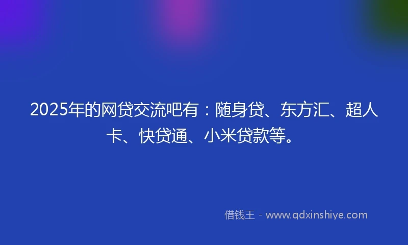 2025年的网贷交流吧有：随身贷、东方汇、超人卡、快贷通、小米贷款等。