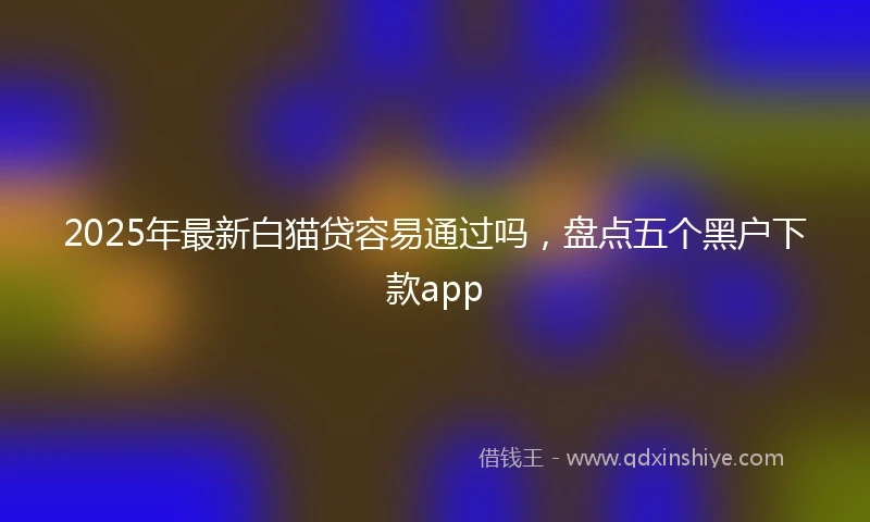 2025年最新白猫贷容易通过吗，盘点五个黑户下款app