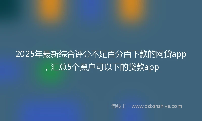 2025年最新综合评分不足百分百下款的网贷app，汇总5个黑户可以下的贷款app