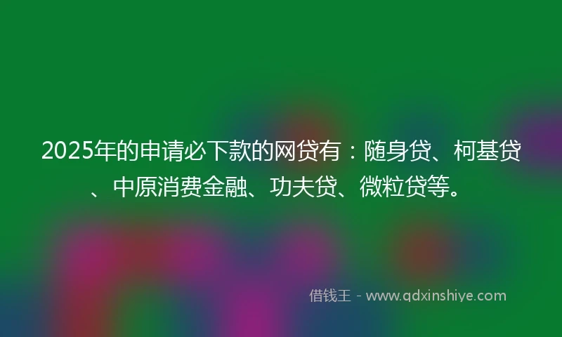 2025年的申请必下款的网贷有：随身贷、柯基贷、中原消费金融、功夫贷、微粒贷等。