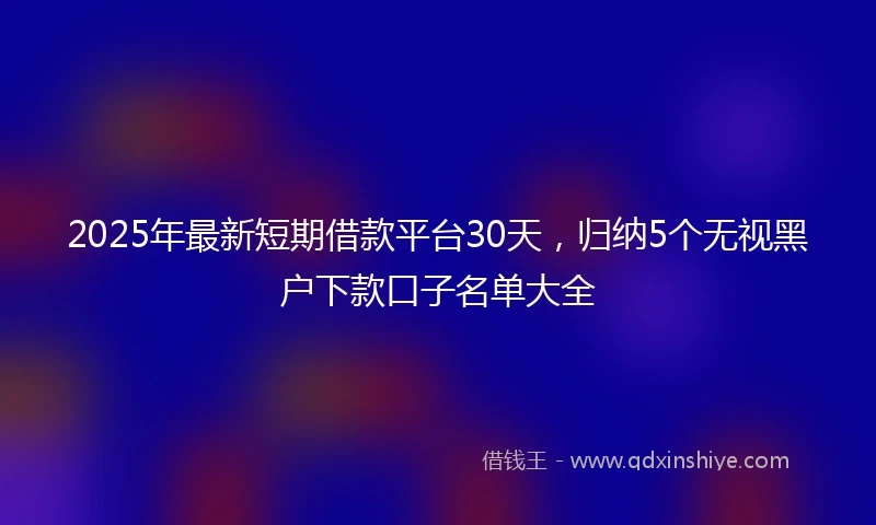 2025年最新短期借款平台30天，归纳5个无视黑户下款口子名单大全