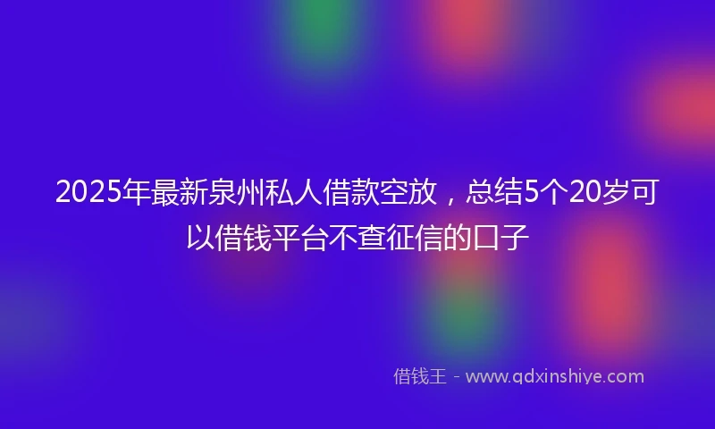 2025年最新泉州私人借款空放，总结5个20岁可以借钱平台不查征信的口子