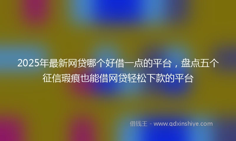2025年最新网贷哪个好借一点的平台，盘点五个征信瑕疵也能借网贷轻松下款的平台