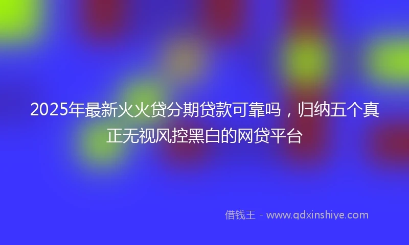 2025年最新火火贷分期贷款可靠吗，归纳五个真正无视风控黑白的网贷平台