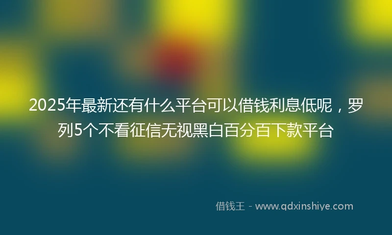 2025年最新还有什么平台可以借钱利息低呢，罗列5个不看征信无视黑白百分百下款平台