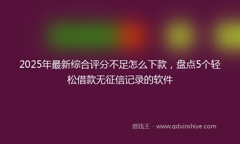 2025年最新综合评分不足怎么下款，盘点5个轻松借款无征信记录的软件