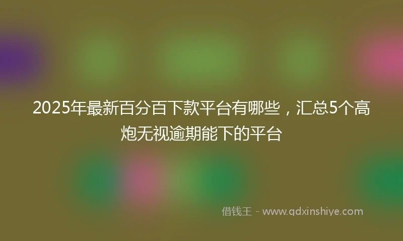 2025年最新百分百下款平台有哪些，汇总5个高炮无视逾期能下的平台