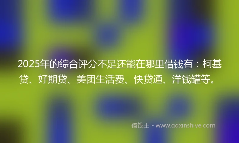 2025年的综合评分不足还能在哪里借钱有：柯基贷、好期贷、美团生活费、快贷通、洋钱罐等。