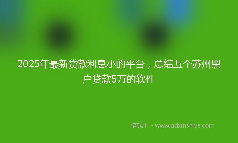 2025年最新贷款利息小的平台，总结五个苏州黑户贷款5万的软件