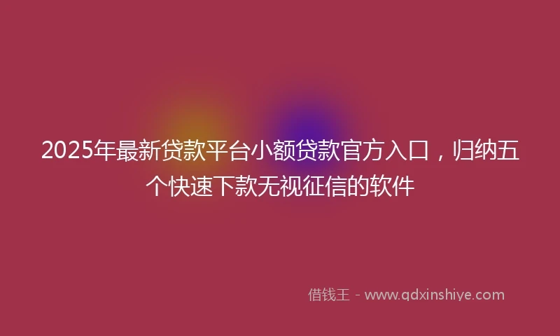 2025年最新贷款平台小额贷款官方入口，归纳五个快速下款无视征信的软件