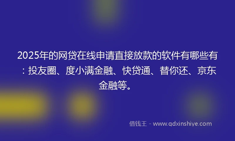 2025年的网贷在线申请直接放款的软件有哪些有：投友圈、度小满金融、快贷通、替你还、京东金融等。
