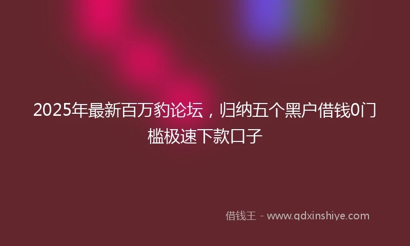 2025年最新百万豹论坛，归纳五个黑户借钱0门槛极速下款口子