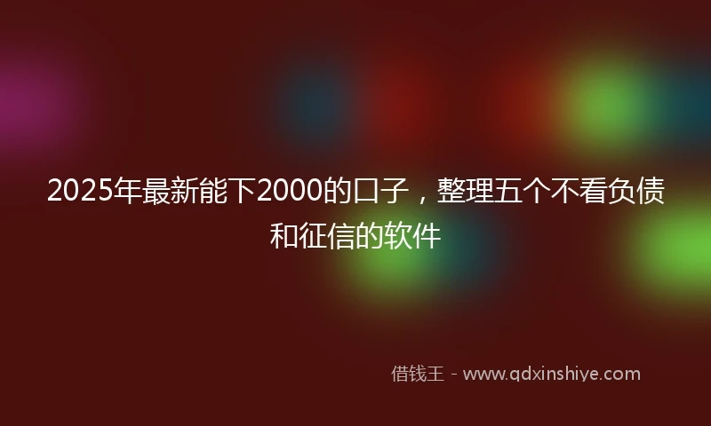 2025年最新能下2000的口子，整理五个不看负债和征信的软件