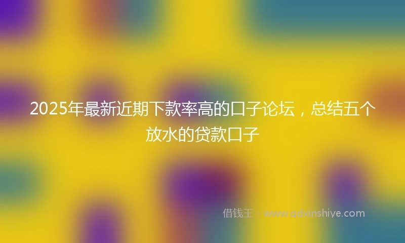 2025年最新近期下款率高的口子论坛，总结五个放水的贷款口子