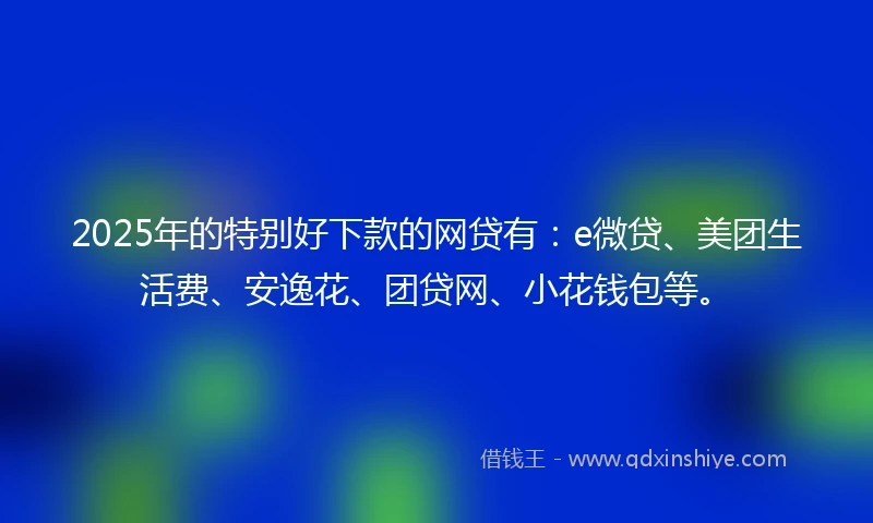 2025年的特别好下款的网贷有：e微贷、美团生活费、安逸花、团贷网、小花钱包等。