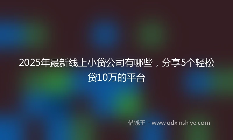 2025年最新线上小贷公司有哪些，分享5个轻松贷10万的平台