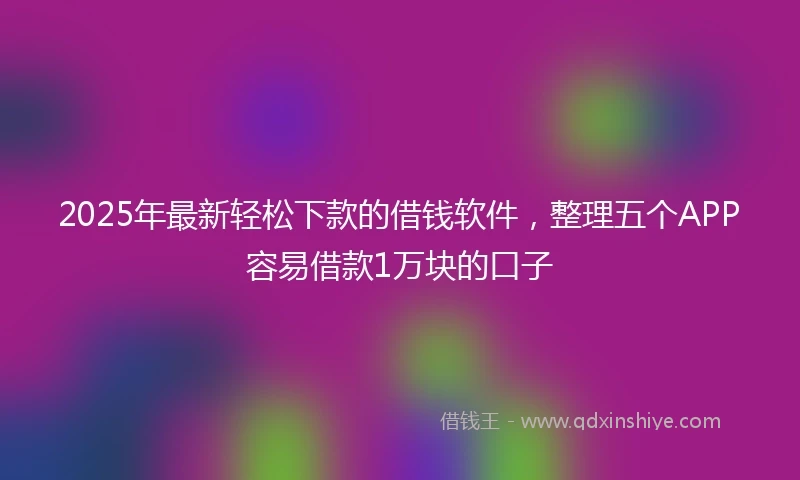 2025年最新轻松下款的借钱软件，整理五个APP容易借款1万块的口子