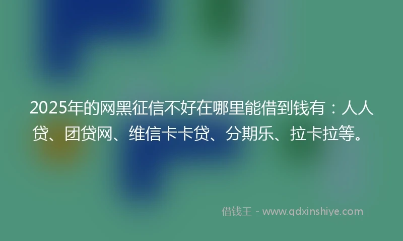 2025年的网黑征信不好在哪里能借到钱有：人人贷、团贷网、维信卡卡贷、分期乐、拉卡拉等。