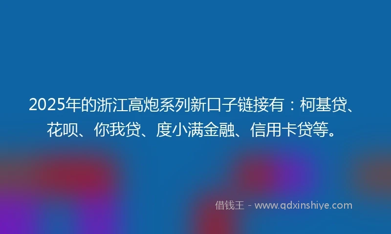2025年的浙江高炮系列新口子链接有：柯基贷、花呗、你我贷、度小满金融、信用卡贷等。
