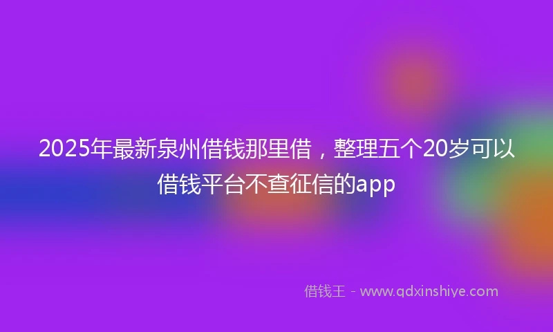 2025年最新泉州借钱那里借，整理五个20岁可以借钱平台不查征信的app