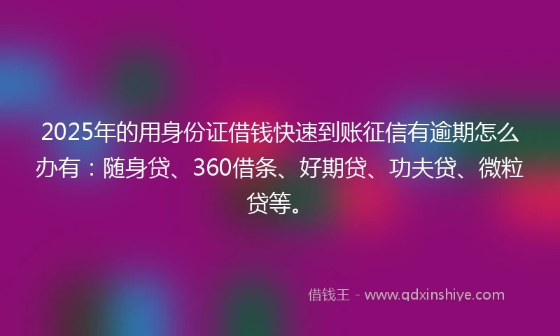 2025年的用身份证借钱快速到账征信有逾期怎么办有：随身贷、360借条、好期贷、功夫贷、微粒贷等。