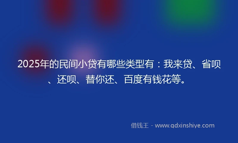 2025年的民间小贷有哪些类型有：我来贷、省呗、还呗、替你还、百度有钱花等。