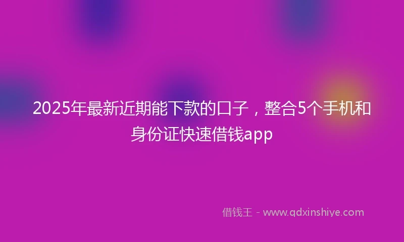 2025年最新近期能下款的口子，整合5个手机和身份证快速借钱app