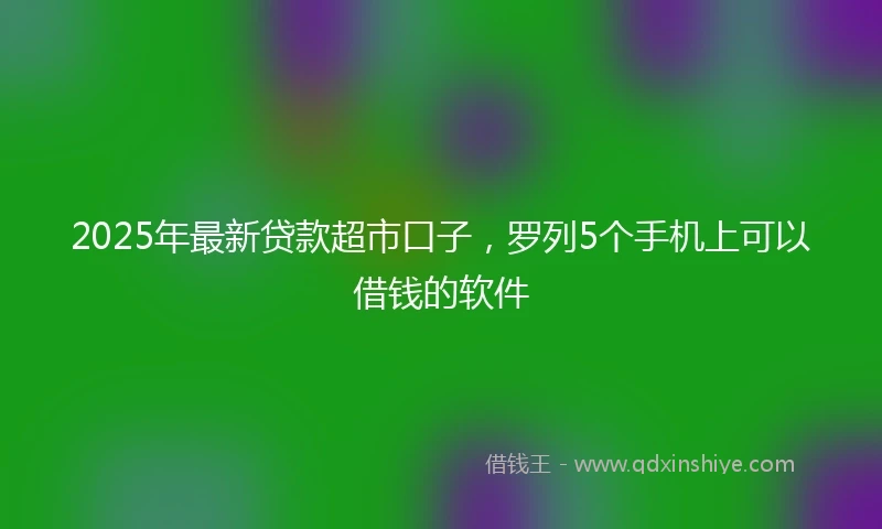 2025年最新贷款超市口子，罗列5个手机上可以借钱的软件