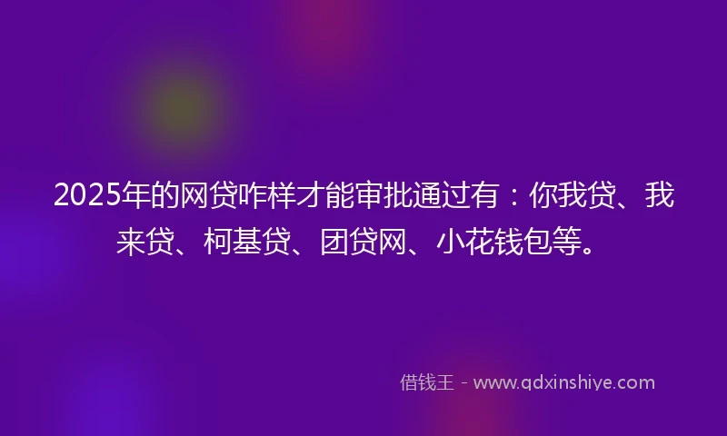 2025年的网贷咋样才能审批通过有：你我贷、我来贷、柯基贷、团贷网、小花钱包等。
