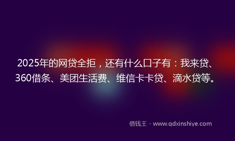 2025年的网贷全拒，还有什么口子有：我来贷、360借条、美团生活费、维信卡卡贷、滴水贷等。