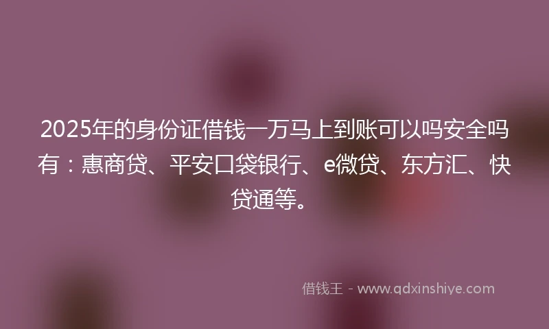 2025年的身份证借钱一万马上到账可以吗安全吗有：惠商贷、平安口袋银行、e微贷、东方汇、快贷通等。