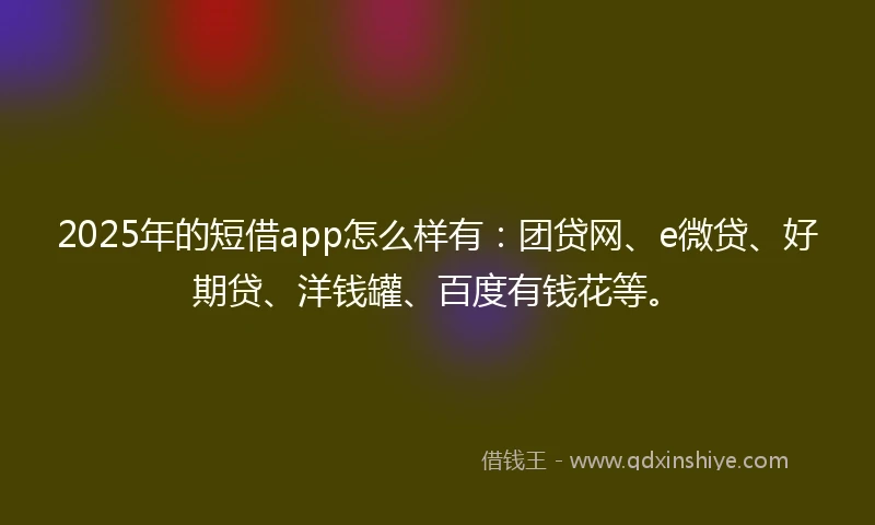 2025年的短借app怎么样有：团贷网、e微贷、好期贷、洋钱罐、百度有钱花等。