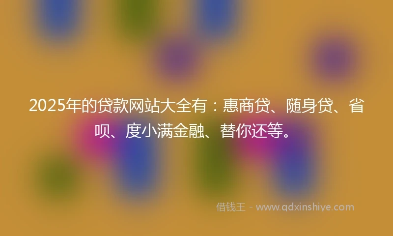 2025年的贷款网站大全有：惠商贷、随身贷、省呗、度小满金融、替你还等。
