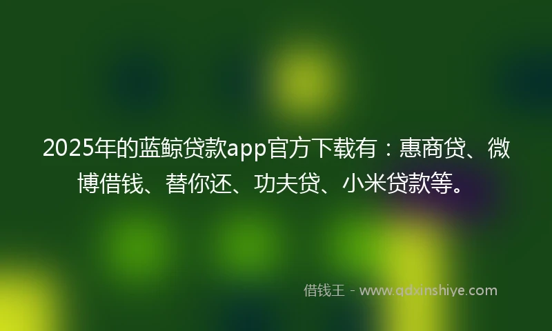 2025年的蓝鲸贷款app官方下载有：惠商贷、微博借钱、替你还、功夫贷、小米贷款等。