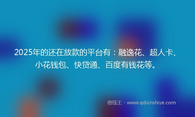 2025年的还在放款的平台有：融逸花、超人卡、小花钱包、快贷通、百度有钱花等。