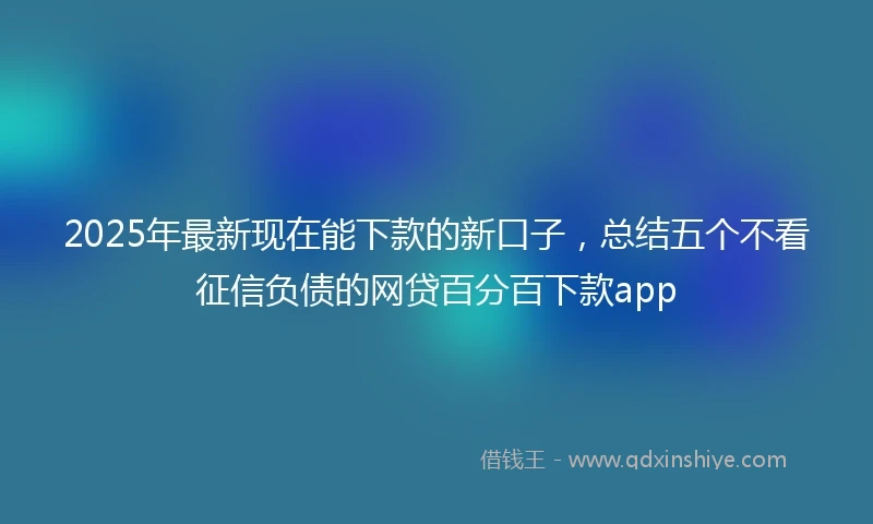 2025年最新现在能下款的新口子，总结五个不看征信负债的网贷百分百下款app