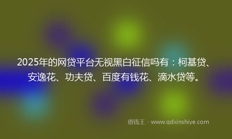 2025年的网贷平台无视黑白征信吗有：柯基贷、安逸花、功夫贷、百度有钱花、滴水贷等。
