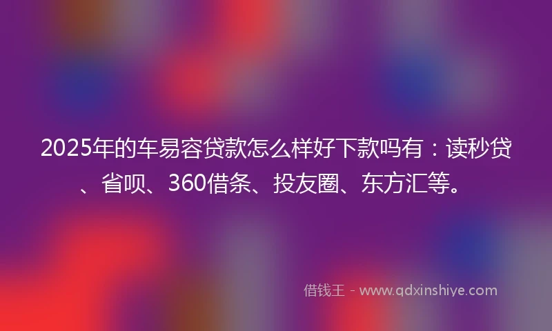 2025年的车易容贷款怎么样好下款吗有：读秒贷、省呗、360借条、投友圈、东方汇等。