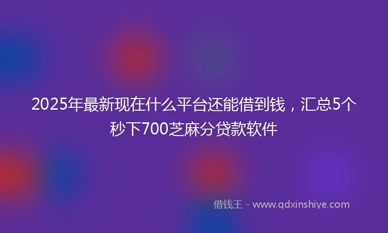 2025年最新现在什么平台还能借到钱，汇总5个秒下700芝麻分贷款软件