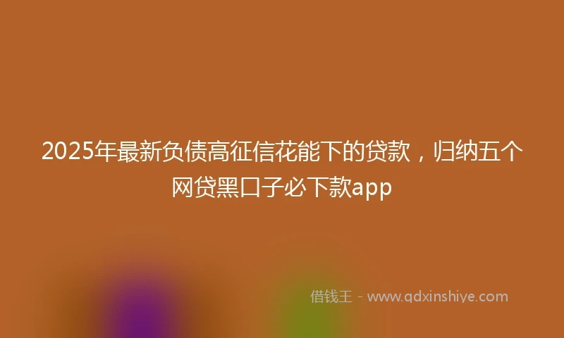 2025年最新负债高征信花能下的贷款，归纳五个网贷黑口子必下款app